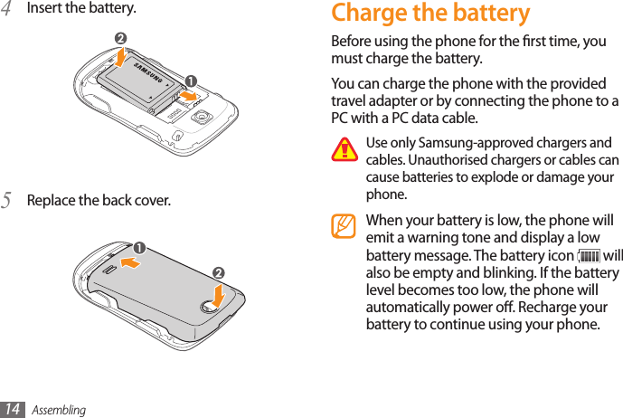 Assembling14Charge the batteryBefore using the phone for the rst time, you must charge the battery.You can charge the phone with the provided travel adapter or by connecting the phone to a PC with a PC data cable.Use only Samsung-approved chargers and cables. Unauthorised chargers or cables can cause batteries to explode or damage your phone.When your battery is low, the phone will emit a warning tone and display a low battery message. The battery icon   will also be empty and blinking. If the battery level becomes too low, the phone will automatically power o. Recharge your battery to continue using your phone.Insert the battery.4 Replace the back cover.5 