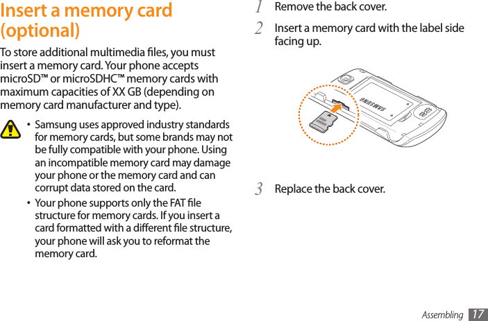 Assembling 17Remove the back cover.1 Insert a memory card with the label side 2 facing up.Replace the back cover.3 Insert a memory card (optional)To store additional multimedia les, you must insert a memory card. Your phone accepts microSD™ or microSDHC™ memory cards with maximum capacities of XX GB (depending on memory card manufacturer and type).Samsung uses approved industry standards •for memory cards, but some brands may not be fully compatible with your phone. Using an incompatible memory card may damage your phone or the memory card and can corrupt data stored on the card.Your phone supports only the FAT le •structure for memory cards. If you insert a card formatted with a dierent le structure, your phone will ask you to reformat the memory card.
