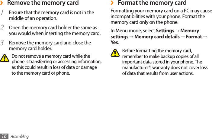 Assembling18 ›Format the memory cardFormatting your memory card on a PC may cause incompatibilities with your phone. Format the memory card only on the phone.In Menu mode, select Settings → Memory settings → Memory card details → Format → Yes .Before formatting the memory card, remember to make backup copies of all important data stored in your phone. The manufacturer’s warranty does not cover loss of data that results from user actions. ›Remove the memory cardEnsure that the memory card is not in the 1 middle of an operation.Open the memory card holder the same as 2 you would when inserting the memory card.Remove the memory card and close the 3 memory card holder.Do not remove a memory card while the phone is transferring or accessing information, as this could result in loss of data or damage to the memory card or phone.