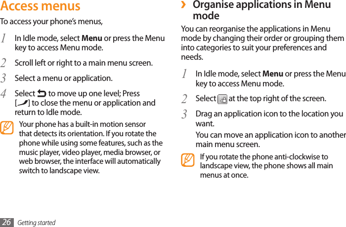 Getting started26 ›Organise applications in Menu modeYou can reorganise the applications in Menu mode by changing their order or grouping them into categories to suit your preferences and needs.In Idle mode, select 1  Menu or press the Menu key to access Menu mode. Select 2   at the top right of the screen. Drag an application icon to the location you 3 want.You can move an application icon to another main menu screen.If you rotate the phone anti-clockwise to landscape view, the phone shows all main menus at once.Access menusTo access your phone’s menus,In Idle mode, select 1  Menu or press the Menu key to access Menu mode. Scroll left or right to a main menu screen.2 Select a menu or application.3 Select 4   to move up one level; Press  [] to close the menu or application and return to Idle mode.Your phone has a built-in motion sensor that detects its orientation. If you rotate the phone while using some features, such as the music player, video player, media browser, or web browser, the interface will automatically switch to landscape view.
