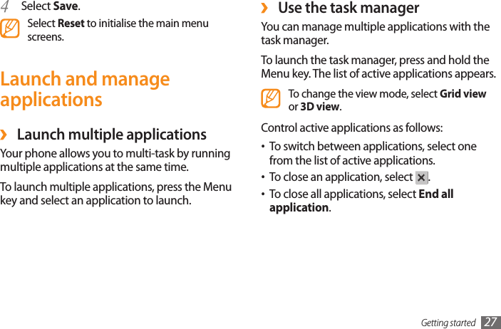 Getting started 27 ›Use the task managerYou can manage multiple applications with the task manager. To launch the task manager, press and hold the Menu key. The list of active applications appears.To change the view mode, select Grid view or 3D view.Control active applications as follows:To switch between applications, select one •from the list of active applications.To close an application, select • .To close all applications, select • End all application. Select 4  Save.Select Reset to initialise the main menu screens.Launch and manage applications ›Launch multiple applicationsYour phone allows you to multi-task by running multiple applications at the same time. To launch multiple applications, press the Menu key and select an application to launch. 
