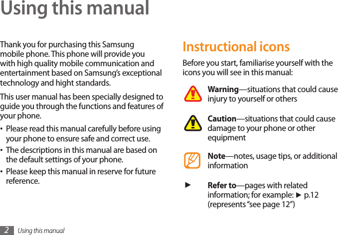 Using this manual2Using this manualThank you for purchasing this Samsung mobile phone. This phone will provide you with high quality mobile communication and entertainment based on Samsung’s exceptional technology and hight standards.This user manual has been specially designed to guide you through the functions and features of your phone.Please read this manual carefully before using •your phone to ensure safe and correct use.The descriptions in this manual are based on •the default settings of your phone. Please keep this manual in reserve for future •reference.Instructional iconsBefore you start, familiarise yourself with the icons you will see in this manual: Warning—situations that could cause injury to yourself or othersCaution—situations that could cause damage to your phone or other equipmentNote—notes, usage tips, or additional information ►Refer to—pages with related information; for example: ► p.12 (represents “see page 12”)