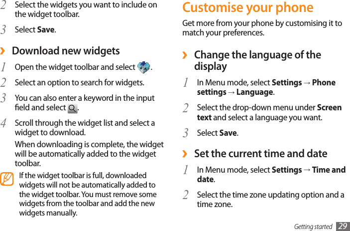 Getting started 29Customise your phoneGet more from your phone by customising it to match your preferences. ›Change the language of the displayIn Menu mode, select 1  Settings → Phone settings → Language.Select the drop-down menu under 2  Screen text and select a language you want.Select 3  Save. ›Set the current time and dateIn Menu mode, select 1  Settings → Time and date.Select the time zone updating option and a 2 time zone.Select the widgets you want to include on 2 the widget toolbar.Select 3  Save. ›Download new widgets1  Open the widget toolbar and select  .Select an option to search for widgets.2 You can also enter a keyword in the input 3 eld and select  .Scroll through the widget list and select a 4 widget to download. When downloading is complete, the widget will be automatically added to the widget toolbar.If the widget toolbar is full, downloaded widgets will not be automatically added to the widget toolbar. You must remove some widgets from the toolbar and add the new widgets manually.