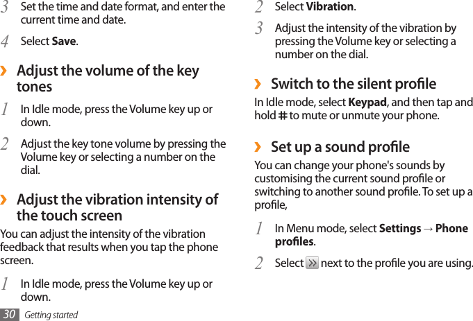 Getting started30Select 2  Vibration.Adjust the intensity of the vibration by 3 pressing the Volume key or selecting a number on the dial. ›Switch to the silent proleIn Idle mode, select Keypad, and then tap and hold   to mute or unmute your phone. ›Set up a sound proleYou can change your phone&apos;s sounds by customising the current sound prole or switching to another sound prole. To set up a prole,In Menu mode, select 1  Settings → Phone proles.Select 2   next to the prole you are using.Set the time and date format, and enter the 3 current time and date.Select 4  Save. ›Adjust the volume of the key tonesIn Idle mode, press the Volume key up or 1 down.Adjust the key tone volume by pressing the 2 Volume key or selecting a number on the dial. ›Adjust the vibration intensity of the touch screenYou can adjust the intensity of the vibration feedback that results when you tap the phone screen.In Idle mode, press the Volume key up or 1 down.