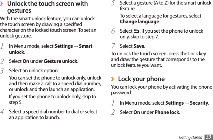 Getting started 33Select a gesture (A to Z) for the smart unlock 5 feature.To select a language for gestures, select Change language.Select 6  . If you set the phone to unlock only, skip to step 7.Select 7  Save.To unlock the touch screen, press the Lock key and draw the gesture that corresponds to the unlock feature you want. ›Lock your phoneYou can lock your phone by activating the phone password. In Menu mode, select 1  Settings → Security.Select 2  On under Phone lock. ›Unlock the touch screen with gesturesWith the smart unlock feature, you can unlock the touch screen by drawing a specied character on the locked touch screen. To set an unlock gesture,In Menu mode, select 1  Settings → Smart unlock.Select 2  On under Gesture unlock.Select an unlock option.3 You can set the phone to unlock only, unlock and then make a call to a speed dial number, or unlock and then launch an application.If you set the phone to unlock only, skip to step 5.Select a speed dial number to dial or select 4 an application to launch.
