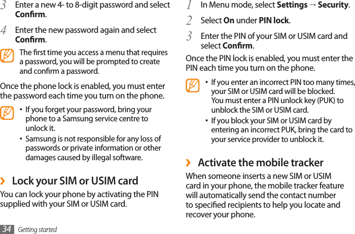 Getting started34In Menu mode, select 1  Settings → Security.Select 2  On under PIN lock.Enter the PIN of your SIM or USIM card and 3 select Conrm.Once the PIN lock is enabled, you must enter the PIN each time you turn on the phone.If you enter an incorrect PIN too many times, •your SIM or USIM card will be blocked. You must enter a PIN unlock key (PUK) to unblock the SIM or USIM card. If you block your SIM or USIM card by •entering an incorrect PUK, bring the card to your service provider to unblock it. ›Activate the mobile trackerWhen someone inserts a new SIM or USIM card in your phone, the mobile tracker feature will automatically send the contact number to specied recipients to help you locate and recover your phone. Enter a new 4- to 8-digit password and select 3 Conrm.Enter the new password again and select 4 Conrm.The rst time you access a menu that requires a password, you will be prompted to create and conrm a password.Once the phone lock is enabled, you must enter the password each time you turn on the phone.If you forget your password, bring your •phone to a Samsung service centre to unlock it.Samsung is not responsible for any loss of •passwords or private information or other damages caused by illegal software. ›Lock your SIM or USIM cardYou can lock your phone by activating the PIN supplied with your SIM or USIM card. 