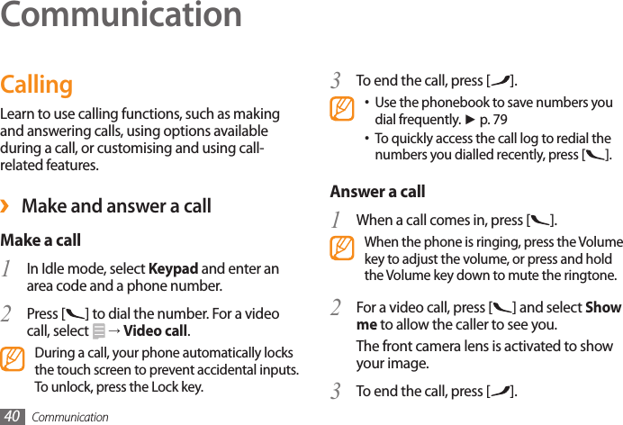 Communication40CommunicationCallingLearn to use calling functions, such as making and answering calls, using options available during a call, or customising and using call-related features. ›Make and answer a callMake a call 1  In Idle mode, select Keypad and enter an area code and a phone number.Press [2  ] to dial the number. For a video call, select   → Video call.During a call, your phone automatically locks the touch screen to prevent accidental inputs. To unlock, press the Lock key.To end the call, press [3  ].Use the phonebook to save numbers you •dial frequently. ► p. 79To quickly access the call log to redial the •numbers you dialled recently, press [ ].Answer a call1  When a call comes in, press [ ].When the phone is ringing, press the Volume key to adjust the volume, or press and hold the Volume key down to mute the ringtone.For a video call, press [2  ] and select Show me to allow the caller to see you.The front camera lens is activated to show your image.To end the call, press [3  ].