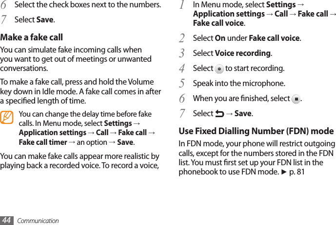 Communication44In Menu mode, select 1  Settings → Application settings → Call → Fake call → Fake call voice.Select 2  On under Fake call voice.Select 3  Voice recording.Select 4   to start recording.Speak into the microphone.5 When you are nished, select 6  .Select 7   → Save.Use Fixed Dialling Number (FDN) modeIn FDN mode, your phone will restrict outgoing calls, except for the numbers stored in the FDN list. You must rst set up your FDN list in the phonebook to use FDN mode. ► p. 81Select the check boxes next to the numbers.6 Select 7  Save.Make a fake callYou can simulate fake incoming calls when you want to get out of meetings or unwanted conversations. To make a fake call, press and hold the Volume key down in Idle mode. A fake call comes in after a specied length of time.You can change the delay time before fake calls. In Menu mode, select Settings → Application settings → Call → Fake call → Fake call timer → an option →Save.You can make fake calls appear more realistic by playing back a recorded voice. To record a voice,