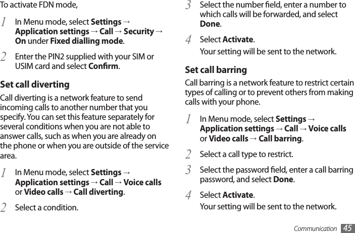 Communication 45Select the number eld, enter a number to 3 which calls will be forwarded, and select Done.Select 4  Activate.Your setting will be sent to the network.Set call barringCall barring is a network feature to restrict certain types of calling or to prevent others from making calls with your phone.In Menu mode, select 1  Settings → Application settings → Call → Voice calls or Video calls →Call barring.Select a call type to restrict.2 Select the password eld, enter a call barring 3 password, and select Done.Select 4  Activate.Your setting will be sent to the network.To activate FDN mode, In Menu mode, select 1  Settings → Application settings → Call →Security → On under Fixed dialling mode.Enter the PIN2 supplied with your SIM or 2 USIM card and select Conrm.Set call divertingCall diverting is a network feature to send incoming calls to another number that you specify. You can set this feature separately for several conditions when you are not able to answer calls, such as when you are already on the phone or when you are outside of the service area.In Menu mode, select 1  Settings → Application settings → Call → Voice calls or Video calls → Call diverting.Select a condition.2 
