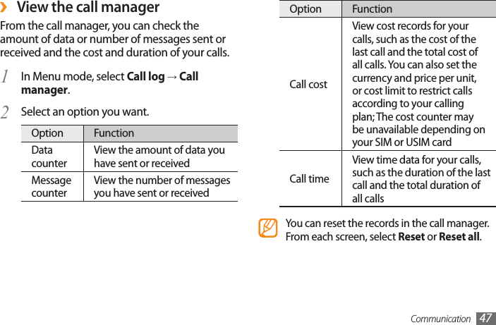 Communication 47Option FunctionCall costView cost records for your calls, such as the cost of the last call and the total cost of all calls. You can also set the currency and price per unit, or cost limit to restrict calls according to your calling plan; The cost counter may be unavailable depending on your SIM or USIM cardCall timeView time data for your calls, such as the duration of the last call and the total duration of all callsYou can reset the records in the call manager. From each screen, select Reset or Reset all. ›View the call managerFrom the call manager, you can check the amount of data or number of messages sent or received and the cost and duration of your calls.In Menu mode, select 1  Call log → Call manager.Select an option you want.2 Option FunctionData counterView the amount of data you have sent or receivedMessage counterView the number of messages you have sent or received