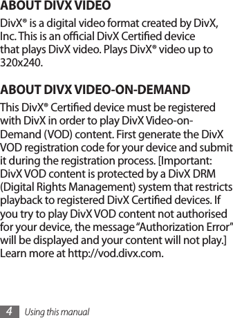 Using this manual4ABOUT DIVX VIDEODivX® is a digital video format created by DivX, Inc. This is an ocial DivX Certied device that plays DivX video. Plays DivX® video up to 320x240.ABOUT DIVX VIDEO-ON-DEMANDThis DivX® Certied device must be registered with DivX in order to play DivX Video-on-Demand (VOD) content. First generate the DivX VOD registration code for your device and submit it during the registration process. [Important: DivX VOD content is protected by a DivX DRM (Digital Rights Management) system that restricts playback to registered DivX Certied devices. If you try to play DivX VOD content not authorised for your device, the message “Authorization Error” will be displayed and your content will not play.] Learn more at http://vod.divx.com.