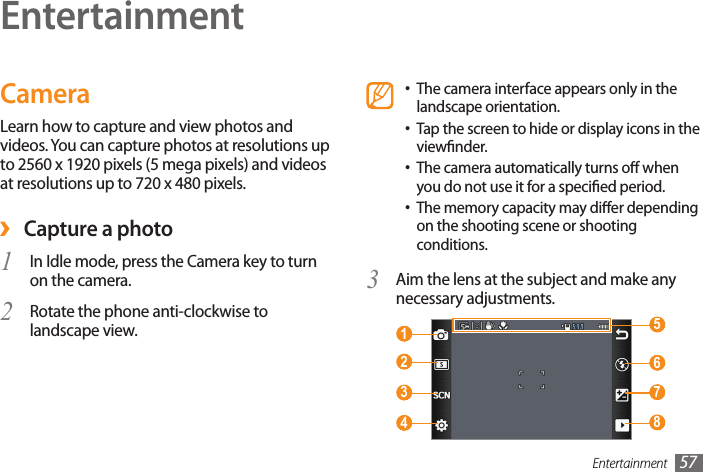 Entertainment 57EntertainmentCameraLearn how to capture and view photos and videos. You can capture photos at resolutions up to 2560 x 1920 pixels (5 mega pixels) and videos at resolutions up to 720 x 480 pixels. ›Capture a photo1  In Idle mode, press the Camera key to turn on the camera.Rotate the phone anti-clockwise to 2 landscape view.The camera interface appears only in the •landscape orientation.Tap the screen to hide or display icons in the •viewnder.The camera automatically turns o when •you do not use it for a specied period.The memory capacity may dier depending •on the shooting scene or shooting conditions.Aim the lens at the subject and make any 3 necessary adjustments. 1   5  6  7  8  2  3  4 