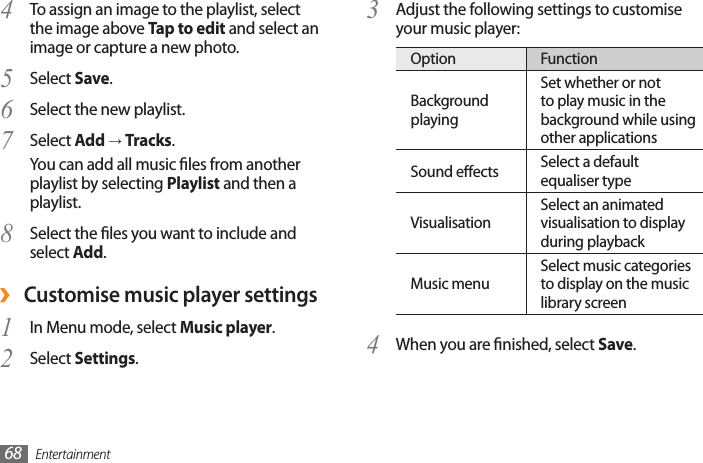 Entertainment68Adjust the following settings to customise 3 your music player:Option FunctionBackground playingSet whether or not to play music in the background while using other applicationsSound eects Select a default equaliser typeVisualisationSelect an animated visualisation to display during playbackMusic menuSelect music categories to display on the music library screenWhen you are nished, select 4  Save.To assign an image to the playlist, select 4 the image above Tap to edit and select an image or capture a new photo.Select 5  Save.Select the new playlist.6 Select 7  Add → Tracks.You can add all music les from another playlist by selecting Playlist and then a playlist.Select the les you want to include and 8 select Add. ›Customise music player settingsIn Menu mode, select 1  Music player.Select 2  Settings.
