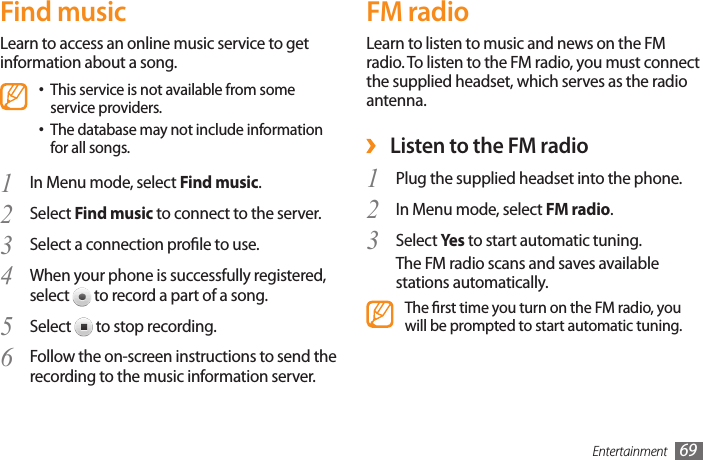 Entertainment 69FM radioLearn to listen to music and news on the FM radio. To listen to the FM radio, you must connect the supplied headset, which serves as the radio antenna. ›Listen to the FM radioPlug the supplied headset into the phone.1 In Menu mode, select 2  FM radio.Select 3  Yes  to start automatic tuning.The FM radio scans and saves available stations automatically.The rst time you turn on the FM radio, you will be prompted to start automatic tuning.Find musicLearn to access an online music service to get information about a song.This service is not available from some •service providers.The database may not include information •for all songs.In Menu mode, select 1  Find music.Select 2  Find music to connect to the server.Select a connection prole to use.3 When your phone is successfully registered, 4 select   to record a part of a song.Select 5   to stop recording.Follow the on-screen instructions to send the 6 recording to the music information server.