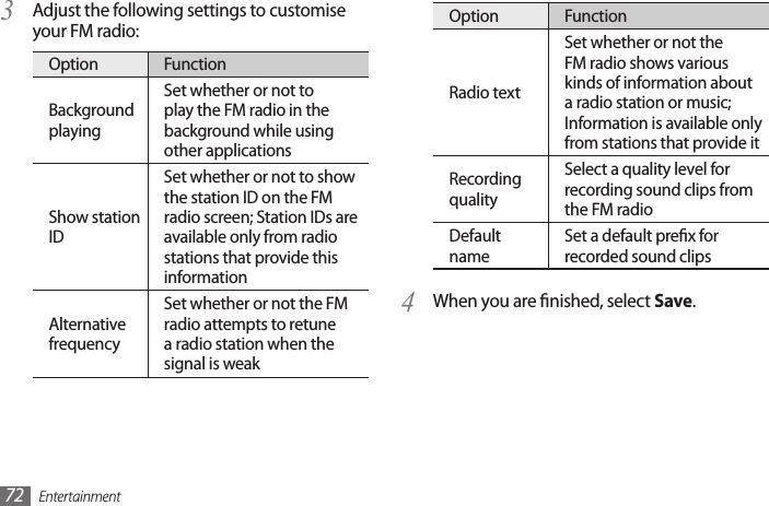 Entertainment72Option FunctionRadio textSet whether or not the FM radio shows various kinds of information about a radio station or music; Information is available only from stations that provide itRecording qualitySelect a quality level for recording sound clips from the FM radioDefault nameSet a default prex for recorded sound clipsWhen you are nished, select 4  Save.Adjust the following settings to customise 3 your FM radio:Option FunctionBackground playingSet whether or not to play the FM radio in the background while using other applicationsShow station IDSet whether or not to show the station ID on the FM radio screen; Station IDs are available only from radio stations that provide this informationAlternative frequencySet whether or not the FM radio attempts to retune a radio station when the signal is weak