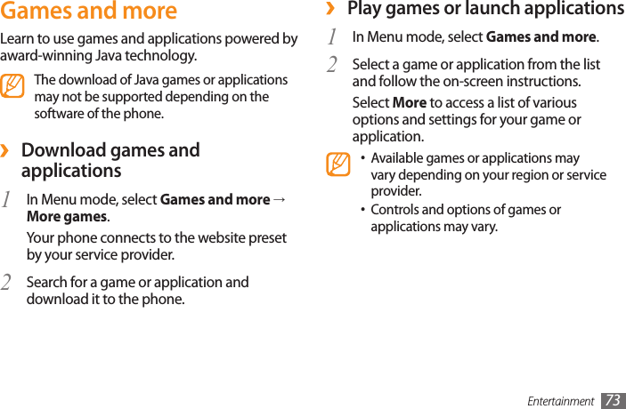 Entertainment 73 ›Play games or launch applicationsIn Menu mode, select 1  Games and more.Select a game or application from the list 2 and follow the on-screen instructions.Select More to access a list of various options and settings for your game or application.Available games or applications may •vary depending on your region or service provider. Controls and options of games or •applications may vary.Games and moreLearn to use games and applications powered by award-winning Java technology.The download of Java games or applications may not be supported depending on the software of the phone. ›Download games and applications1  In Menu mode, select Games and more → More games.Your phone connects to the website preset by your service provider.Search for a game or application and 2 download it to the phone.