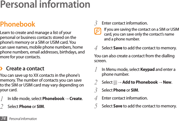 Personal information74Personal informationPhonebookLearn to create and manage a list of your personal or business contacts stored on the phone’s memory or a SIM or USIM card. You can save names, mobile phone numbers, home phone numbers, email addresses, birthdays, and more for your contacts. ›Create a contactYou can save up to XX contacts in the phone&apos;s memory. The number of contacts you can save to the SIM or USIM card may vary depending on your card.In Idle mode, select 1  Phonebook → Create.Select 2  Phone or SIM.Enter contact information.3 If you are saving the contact on a SIM or USIM card, you can save only the contact’s name and a phone number.Select 4  Save to add the contact to memory.You can also create a contact from the dialling screen.In Menu mode, select 1  Keypad and enter a phone number.Select 2   → Add to Phonebook → New.Select 3  Phone or SIM.Enter contact information.4 Select 5  Save to add the contact to memory.