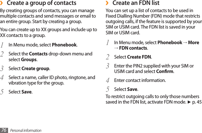 Personal information76 ›Create an FDN listYou can set up a list of contacts to be used in Fixed Dialling Number (FDN) mode that restricts outgoing calls, if the feature is supported by your SIM or USIM card. The FDN list is saved in your SIM or USIM card.In Menu mode, select 1  Phonebook → More → FDN contacts.Select 2  Create FDN. Enter the PIN2 supplied with your SIM or 3 USIM card and select Conrm.Enter contact information.4 Select 5  Save.To restrict outgoing calls to only those numbers saved in the FDN list, activate FDN mode. ► p. 45Create a group of contacts ›By creating groups of contacts, you can manage multiple contacts and send messages or email to an entire group. Start by creating a group.You can create up to XX groups and include up to XX contacts to a group.In Menu mode, select 1  Phonebook.Select the 2  Contacts drop-down menu and select Groups.Select 3  Create group.Select a name, caller ID photo, ringtone, and 4 vibration type for the group.Select 5  Save.