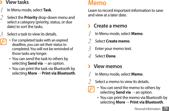 Personal information 79MemoLearn to record important information to save and view at a later date. Create a memo ›In Menu mode, select 1  Memo.Select 2  Create memo.Enter your memo text. 3 Select 4  Done.View memos ›In Menu mode, select 1  Memo.Select a memo to view its details.2 You can send the memo to others by •selecting Send via → an option.You can print the memo via Bluetooth by •selecting More → Print via Bluetooth. ›View tasksIn Menu mode, select 1  Task.Select the 2  Priority drop-down menu and select a category (priority, status, or due date) to sort the tasks.Select a task to view its details.3 For completed tasks with an expired •deadline, you can set their status to completed. You will not be reminded of those tasks any longer.You can send the task to others by •selecting Send via → an option.You can print the task via Bluetooth by •selecting More → Print via Bluetooth.