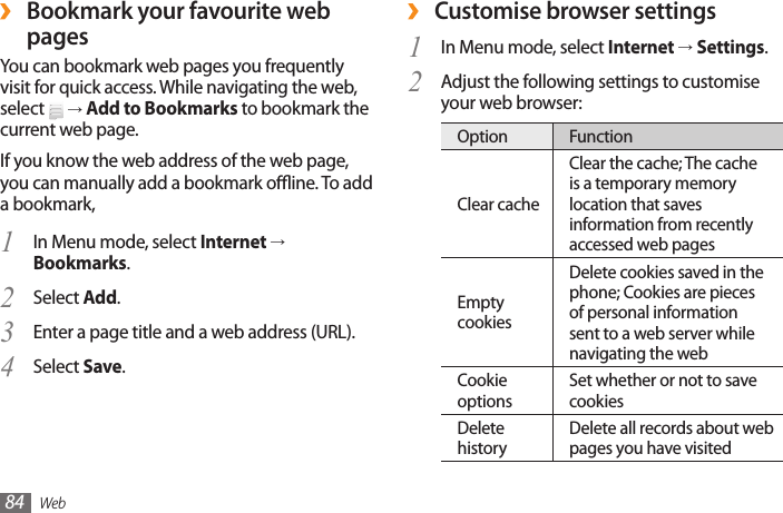 Web84 ›Customise browser settingsIn Menu mode, select 1  Internet → Settings.Adjust the following settings to customise 2 your web browser:Option FunctionClear cacheClear the cache; The cache is a temporary memory location that saves information from recently accessed web pagesEmpty cookiesDelete cookies saved in the phone; Cookies are pieces of personal information sent to a web server while navigating the webCookie optionsSet whether or not to save cookiesDelete historyDelete all records about web pages you have visited ›Bookmark your favourite web pagesYou can bookmark web pages you frequently visit for quick access. While navigating the web, select   → Add to Bookmarks to bookmark the current web page.If you know the web address of the web page, you can manually add a bookmark oine. To add a bookmark,In Menu mode, select 1  Internet → Bookmarks.Select 2  Add.Enter a page title and a web address (URL).3 Select 4  Save.