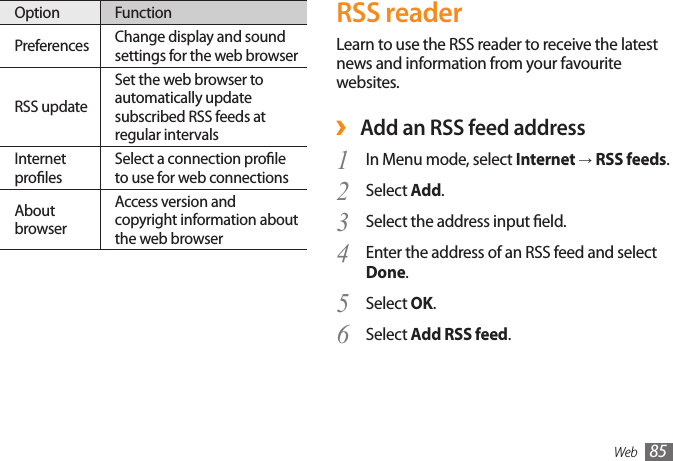 Web 85RSS readerLearn to use the RSS reader to receive the latest news and information from your favourite websites. ›Add an RSS feed addressIn Menu mode, select 1  Internet → RSS feeds.Select 2  Add.Select the address input eld.3 Enter the address of an RSS feed and select 4 Done.Select 5  OK.Select 6  Add RSS feed.Option FunctionPreferences Change display and sound settings for the web browser RSS updateSet the web browser to automatically update subscribed RSS feeds at regular intervalsInternet prolesSelect a connection prole to use for web connectionsAbout browserAccess version and copyright information about the web browser