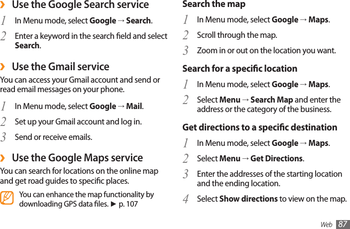 Web 87Search the mapIn Menu mode, select 1  Google → Maps.Scroll through the map.2 Zoom in or out on the location you want.3 Search for a specic locationIn Menu mode, select 1  Google → Maps.Select 2  Menu → Search Map and enter the address or the category of the business.Get directions to a specic destinationIn Menu mode, select 1  Google → Maps.Select 2  Menu → Get Directions.Enter the addresses of the starting location 3 and the ending location.Select 4  Show directions to view on the map. ›Use the Google Search serviceIn Menu mode, select 1  Google → Search.Enter a keyword in the search eld and select 2 Search. ›Use the Gmail serviceYou can access your Gmail account and send or read email messages on your phone.In Menu mode, select 1  Google → Mail.Set up your Gmail account and log in.2 Send or receive emails.3  ›Use the Google Maps serviceYou can search for locations on the online map and get road guides to specic places.You can enhance the map functionality by downloading GPS data les. ► p. 107