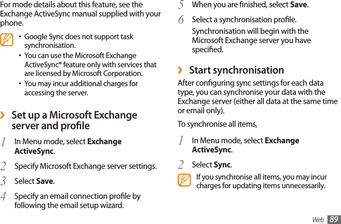 Web 89When you are nished, select 5  Save.Select a synchronisation prole.6 Synchronisation will begin with the Microsoft Exchange server you have specied. ›Start synchronisationAfter conguring sync settings for each data type, you can synchronise your data with the Exchange server (either all data at the same time or email only).To synchronise all items,In Menu mode, select 1  Exchange ActiveSync.Select 2  Sync.If you synchronise all items, you may incur charges for updating items unnecessarily.For mode details about this feature, see the Exchange ActiveSync manual supplied with your phone.Google Sync does not support task •synchronisation.You can use the Microsoft Exchange •ActiveSync® feature only with services that are licensed by Microsoft Corporation.You may incur additional charges for •accessing the server. ›Set up a Microsoft Exchange server and proleIn Menu mode, select 1  Exchange ActiveSync.Specify Microsoft Exchange server settings.2 Select 3  Save.Specify an email connection prole by 4 following the email setup wizard.