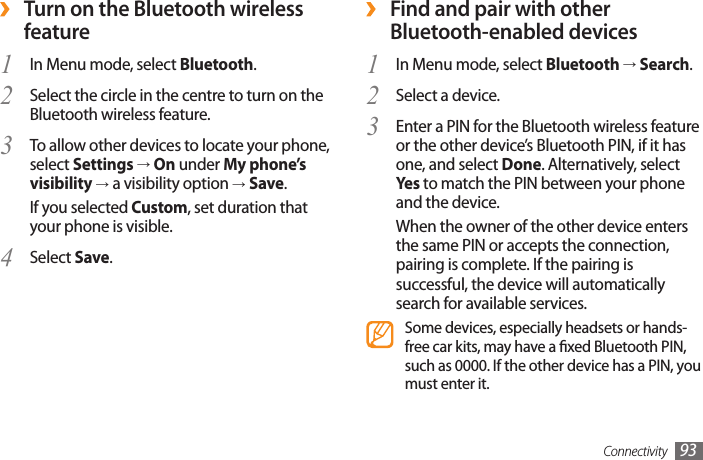Connectivity 93 ›Find and pair with other Bluetooth-enabled devicesIn Menu mode, select 1  Bluetooth → Search.Select a device.2 Enter a PIN for the Bluetooth wireless feature 3 or the other device’s Bluetooth PIN, if it has one, and select Done. Alternatively, select Yes  to match the PIN between your phone and the device.When the owner of the other device enters the same PIN or accepts the connection, pairing is complete. If the pairing is successful, the device will automatically search for available services.Some devices, especially headsets or hands-free car kits, may have a xed Bluetooth PIN, such as 0000. If the other device has a PIN, you must enter it. ›Turn on the Bluetooth wireless featureIn Menu mode, select 1  Bluetooth.Select the circle in the centre to turn on the 2 Bluetooth wireless feature. To allow other devices to locate your phone, 3 select Settings → On under My phone’s visibility → a visibility option → Save.If you selected Custom, set duration that your phone is visible. Select 4  Save.