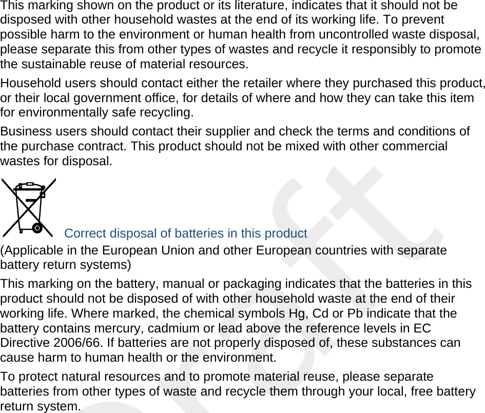  This marking shown on the product or its literature, indicates that it should not be disposed with other household wastes at the end of its working life. To prevent possible harm to the environment or human health from uncontrolled waste disposal, please separate this from other types of wastes and recycle it responsibly to promote the sustainable reuse of material resources. Household users should contact either the retailer where they purchased this product, or their local government office, for details of where and how they can take this item for environmentally safe recycling. Business users should contact their supplier and check the terms and conditions of the purchase contract. This product should not be mixed with other commercial wastes for disposal.  Correct disposal of batteries in this product (Applicable in the European Union and other European countries with separate battery return systems) This marking on the battery, manual or packaging indicates that the batteries in this product should not be disposed of with other household waste at the end of their working life. Where marked, the chemical symbols Hg, Cd or Pb indicate that the battery contains mercury, cadmium or lead above the reference levels in EC Directive 2006/66. If batteries are not properly disposed of, these substances can cause harm to human health or the environment. To protect natural resources and to promote material reuse, please separate batteries from other types of waste and recycle them through your local, free battery return system. 