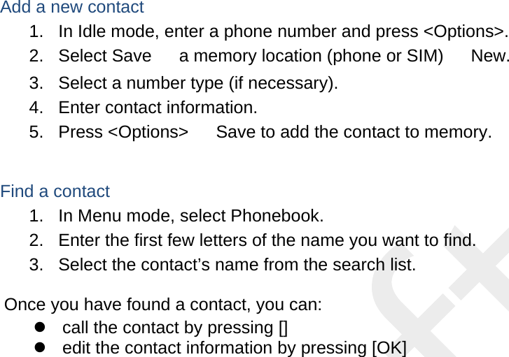  Add a new contact 1.  In Idle mode, enter a phone number and press &lt;Options&gt;. 2. Select Save 　 a memory location (phone or SIM) 　 New.   3.  Select a number type (if necessary). 4.  Enter contact information. 5. Press &lt;Options&gt; 　 Save to add the contact to memory.  Find a contact 1.  In Menu mode, select Phonebook. 2.  Enter the first few letters of the name you want to find. 3.  Select the contact’s name from the search list.  Once you have found a contact, you can:   call the contact by pressing []   edit the contact information by pressing [OK]  