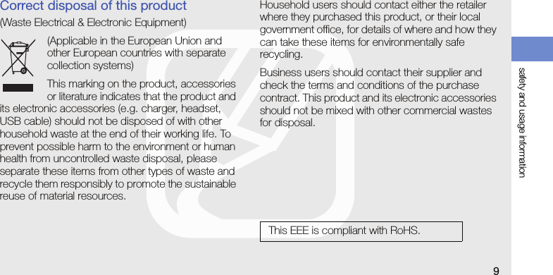safety and usage information9Correct disposal of this product(Waste Electrical &amp; Electronic Equipment)(Applicable in the European Union and other European countries with separate collection systems)This marking on the product, accessories or literature indicates that the product and its electronic accessories (e.g. charger, headset, USB cable) should not be disposed of with other household waste at the end of their working life. To prevent possible harm to the environment or human health from uncontrolled waste disposal, please separate these items from other types of waste and recycle them responsibly to promote the sustainable reuse of material resources.Household users should contact either the retailer where they purchased this product, or their local government office, for details of where and how they can take these items for environmentally safe recycling.Business users should contact their supplier and check the terms and conditions of the purchase contract. This product and its electronic accessories should not be mixed with other commercial wastes for disposal.This EEE is compliant with RoHS.