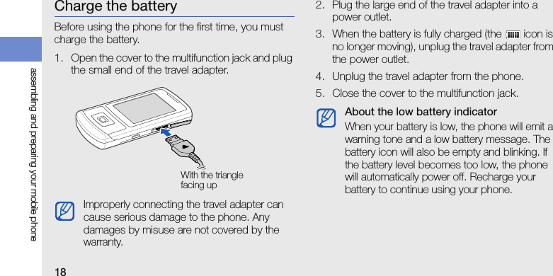 18assembling and preparing your mobile phoneCharge the batteryBefore using the phone for the first time, you must charge the battery.1. Open the cover to the multifunction jack and plug the small end of the travel adapter.2. Plug the large end of the travel adapter into a power outlet.3. When the battery is fully charged (the   icon is no longer moving), unplug the travel adapter from the power outlet.4. Unplug the travel adapter from the phone.5. Close the cover to the multifunction jack.Improperly connecting the travel adapter can cause serious damage to the phone. Any damages by misuse are not covered by the warranty.With the triangle facing upAbout the low battery indicatorWhen your battery is low, the phone will emit a warning tone and a low battery message. The battery icon will also be empty and blinking. If the battery level becomes too low, the phone will automatically power off. Recharge your battery to continue using your phone.