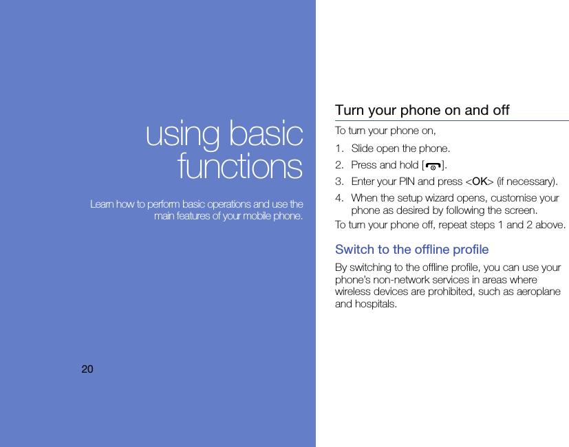 20using basicfunctions Learn how to perform basic operations and use themain features of your mobile phone.Turn your phone on and offTo turn your phone on,1. Slide open the phone.2. Press and hold [ ].3. Enter your PIN and press &lt;OK&gt; (if necessary).4. When the setup wizard opens, customise your phone as desired by following the screen.To turn your phone off, repeat steps 1 and 2 above.Switch to the offline profileBy switching to the offline profile, you can use your phone’s non-network services in areas where wireless devices are prohibited, such as aeroplane and hospitals.
