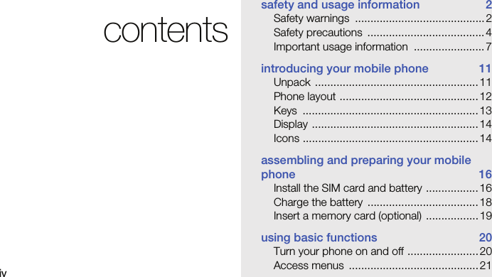 ivcontentssafety and usage information  2Safety warnings  .......................................... 2Safety precautions  ...................................... 4Important usage information  ....................... 7introducing your mobile phone  11Unpack ..................................................... 11Phone layout .............................................12Keys .........................................................13Display ......................................................14Icons ......................................................... 14assembling and preparing your mobile phone 16Install the SIM card and battery ................. 16Charge the battery  .................................... 18Insert a memory card (optional)  ................. 19using basic functions  20Turn your phone on and off ....................... 20Access menus  .......................................... 21