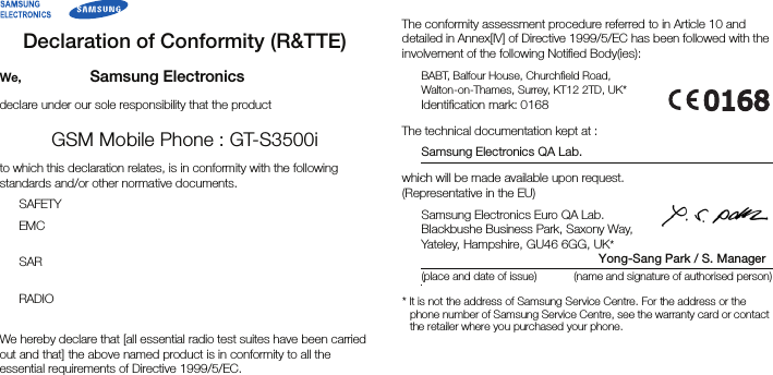 Declaration of Conformity (R&amp;TTE)We, Samsung Electronicsdeclare under our sole responsibility that the productGSM Mobile Phone : GT-S3500ito which this declaration relates, is in conformity with the following standards and/or other normative documents.SAFETY EMC SAR RADIO We hereby declare that [all essential radio test suites have been carried out and that] the above named product is in conformity to all the essential requirements of Directive 1999/5/EC.The conformity assessment procedure referred to in Article 10 and detailed in Annex[IV] of Directive 1999/5/EC has been followed with the involvement of the following Notified Body(ies):BABT, Balfour House, Churchfield Road,Walton-on-Thames, Surrey, KT12 2TD, UK*Identification mark: 0168The technical documentation kept at :Samsung Electronics QA Lab.which will be made available upon request.(Representative in the EU)Samsung Electronics Euro QA Lab.Blackbushe Business Park, Saxony Way,Yateley, Hampshire, GU46 6GG, UK*                                                  Yong-Sang Park / S. Manager(place and date of issue) (name and signature of authorised person)* It is not the address of Samsung Service Centre. For the address or the phone number of Samsung Service Centre, see the warranty card or contact the retailer where you purchased your phone.