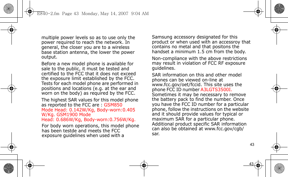 E840-2.fm  Page 43  Monday, May 14, 2007  9:04 AM43                                      For body worn operations, this model phone has been testde and meets the FCC exposure guidelines when used with a  Samsung accessory designated for this product or when used with an accessroy that contains no metal and that positons the handset a minimum 1.5 cm from the body.Non-compliance with the above restrictions may result in violation of FCC RF exposure guidelines.SAR information on this and other model phones can be viewed on-line at www.fcc.gov/oet/fccid. This site uses the phone FCC ID number A3LGTS3500I.               Sometimes it may be necessary to remove the battery pack to find the number. Once you have the FCC ID number for a particular phone, follow the instructions on the website and it should provide values for typical or maximum SAR for a particular phone. Additional product specific SAR information can also be obtained at www.fcc.gov/cgb/sar.            43                                  multiple power levels so as to use only the power required to reach the network. In general, the closer you are to a wireless base station antenna, the lower the power output.Before a new model phone is available for sale to the public, it must be tested and certified to the FCC that it does not exceed the exposure limit established by the FCC. Tests for each model phone are performed in positions and locations (e.g. at the ear and worn on the body) as required by the FCC. The highest SAR values for this model phone as reported to the FCC are : GSM850 Mode  Head: 0.142W/Kg, Body-worn:0.405W/Kg. GSM1900 Mode    Head: 0.686W/Kg, Body-worn:0.756W/Kg.        
