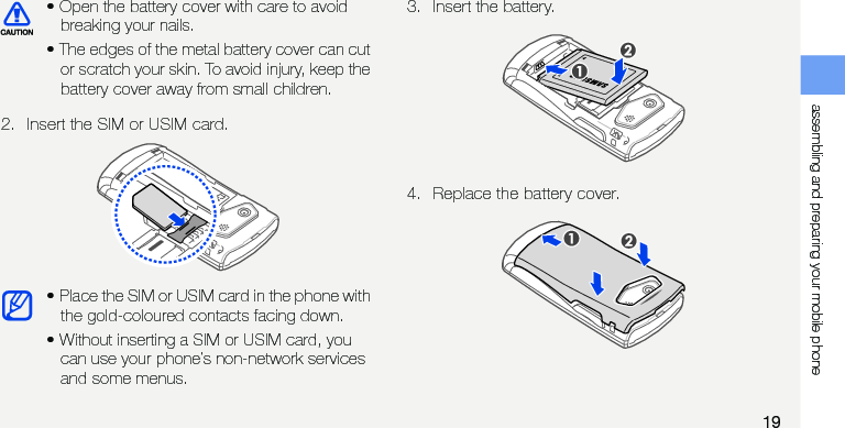 assembling and preparing your mobile phone192. Insert the SIM or USIM card.3. Insert the battery.4. Replace the battery cover.• Open the battery cover with care to avoid breaking your nails.• The edges of the metal battery cover can cut or scratch your skin. To avoid injury, keep the battery cover away from small children.• Place the SIM or USIM card in the phone with the gold-coloured contacts facing down.• Without inserting a SIM or USIM card, you can use your phone’s non-network services and some menus.
