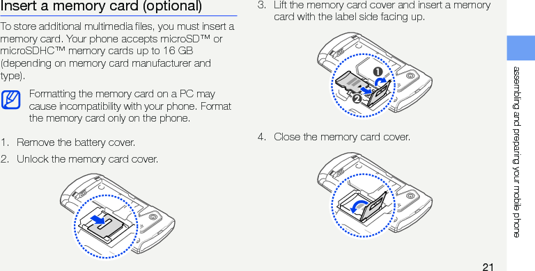 assembling and preparing your mobile phone21Insert a memory card (optional)To store additional multimedia files, you must insert a memory card. Your phone accepts microSD™ or microSDHC™ memory cards up to 16 GB (depending on memory card manufacturer and type).1. Remove the battery cover.2. Unlock the memory card cover.3. Lift the memory card cover and insert a memory card with the label side facing up.4. Close the memory card cover.Formatting the memory card on a PC may cause incompatibility with your phone. Format the memory card only on the phone.