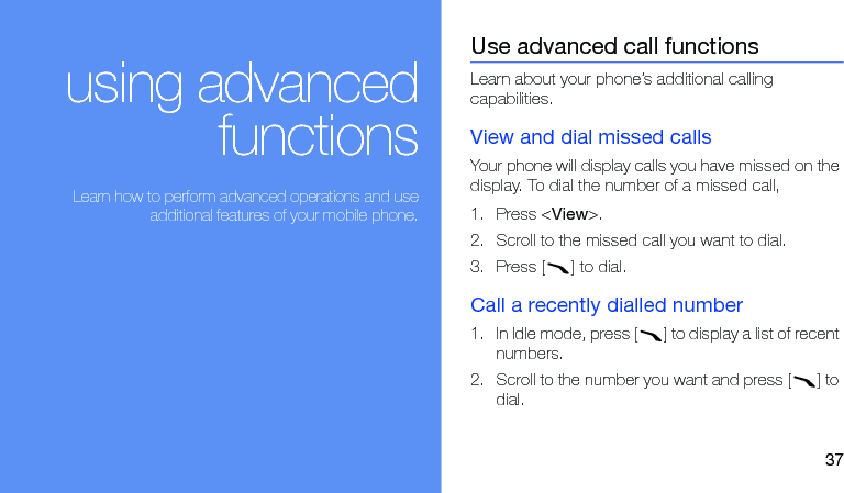 37using advancedfunctions Learn how to perform advanced operations and useadditional features of your mobile phone.Use advanced call functionsLearn about your phone’s additional calling capabilities. View and dial missed callsYour phone will display calls you have missed on the display. To dial the number of a missed call,1. Press &lt;View&gt;.2. Scroll to the missed call you want to dial.3. Press [ ] to dial.Call a recently dialled number1. In Idle mode, press [ ] to display a list of recent numbers.2. Scroll to the number you want and press [ ] to dial.