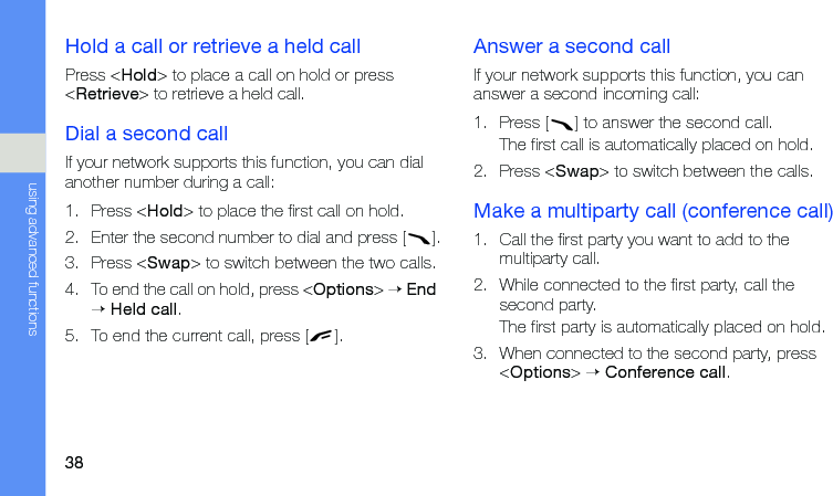 38using advanced functionsHold a call or retrieve a held callPress &lt;Hold&gt; to place a call on hold or press &lt;Retrieve&gt; to retrieve a held call.Dial a second callIf your network supports this function, you can dial another number during a call:1. Press &lt;Hold&gt; to place the first call on hold.2. Enter the second number to dial and press [ ].3. Press &lt;Swap&gt; to switch between the two calls.4. To end the call on hold, press &lt;Options&gt; → End → Held call.5. To end the current call, press [ ].Answer a second callIf your network supports this function, you can answer a second incoming call:1. Press [ ] to answer the second call.The first call is automatically placed on hold.2. Press &lt;Swap&gt; to switch between the calls.Make a multiparty call (conference call)1. Call the first party you want to add to the multiparty call.2. While connected to the first party, call the second party.The first party is automatically placed on hold.3. When connected to the second party, press &lt;Options&gt; → Conference call.