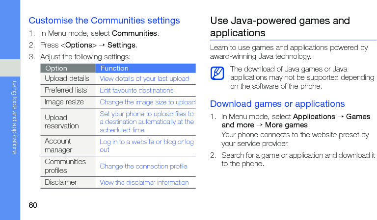 60using tools and applicationsCustomise the Communities settings1. In Menu mode, select Communities.2. Press &lt;Options&gt; → Settings.3. Adjust the following settings:Use Java-powered games and applicationsLearn to use games and applications powered by award-winning Java technology.Download games or applications1. In Menu mode, select Applications → Games and more → More games.Your phone connects to the website preset by your service provider.2. Search for a game or application and download it to the phone.Option FunctionUpload detailsView details of your last uploadPreferred listsEdit favourite destinationsImage resizeChange the image size to uploadUpload reservationSet your phone to upload files to a destination automatically at the scheduled timeAccount managerLog in to a website or blog or log outCommunities profilesChange the connection profileDisclaimerView the disclaimer informationThe download of Java games or Java applications may not be supported depending on the software of the phone.