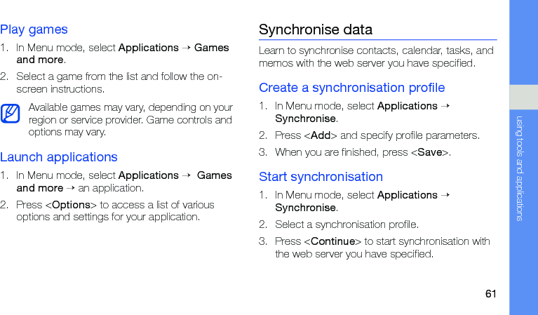 61using tools and applicationsPlay games1. In Menu mode, select Applications → Games and more.2. Select a game from the list and follow the on-screen instructions.Launch applications1. In Menu mode, select Applications →  Games and more → an application.2. Press &lt;Options&gt; to access a list of various options and settings for your application.Synchronise dataLearn to synchronise contacts, calendar, tasks, and memos with the web server you have specified.Create a synchronisation profile1. In Menu mode, select Applications → Synchronise.2. Press &lt;Add&gt; and specify profile parameters.3. When you are finished, press &lt;Save&gt;.Start synchronisation1. In Menu mode, select Applications → Synchronise.2. Select a synchronisation profile.3. Press &lt;Continue&gt; to start synchronisation with the web server you have specified.Available games may vary, depending on your region or service provider. Game controls and options may vary.