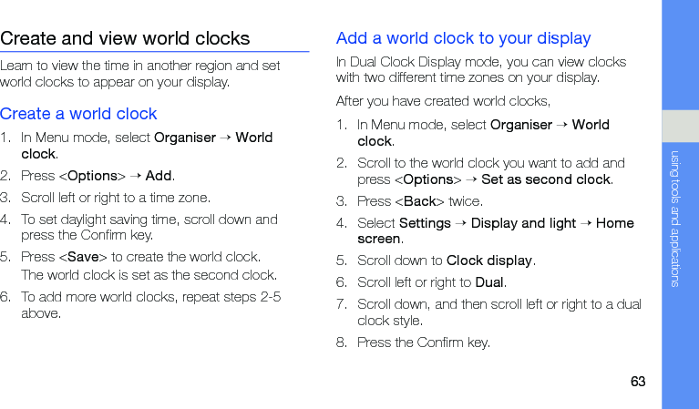 63using tools and applicationsCreate and view world clocksLearn to view the time in another region and set world clocks to appear on your display.Create a world clock1. In Menu mode, select Organiser → World clock.2. Press &lt;Options&gt; → Add.3. Scroll left or right to a time zone.4. To set daylight saving time, scroll down and press the Confirm key.5. Press &lt;Save&gt; to create the world clock.The world clock is set as the second clock.6. To add more world clocks, repeat steps 2-5 above.Add a world clock to your displayIn Dual Clock Display mode, you can view clocks with two different time zones on your display.After you have created world clocks,1. In Menu mode, select Organiser → World clock.2. Scroll to the world clock you want to add and press &lt;Options&gt; → Set as second clock.3. Press &lt;Back&gt; twice.4. Select Settings → Display and light → Home screen.5. Scroll down to Clock display.6. Scroll left or right to Dual.7. Scroll down, and then scroll left or right to a dual clock style.8. Press the Confirm key.