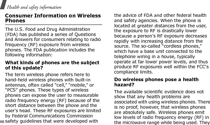 Health and safety information66Consumer Information on Wireless PhonesThe U.S. Food and Drug Administration (FDA) has published a series of Questions and Answers for consumers relating to radio frequency (RF) exposure from wireless phones. The FDA publication includes the following information:What kinds of phones are the subject of this update?The term wireless phone refers here to hand-held wireless phones with built-in antennas, often called “cell,” “mobile,” or “PCS” phones. These types of wireless phones can expose the user to measurable radio frequency energy (RF) because of the short distance between the phone and the user&apos;s head. These RF exposures are limited by Federal Communications Commission safety guidelines that were developed with the advice of FDA and other federal health and safety agencies. When the phone is located at greater distances from the user, the exposure to RF is drastically lower because a person&apos;s RF exposure decreases rapidly with increasing distance from the source. The so-called “cordless phones,” which have a base unit connected to the telephone wiring in a house, typically operate at far lower power levels, and thus produce RF exposures well within the FCC&apos;s compliance limits.Do wireless phones pose a health hazard?The available scientific evidence does not show that any health problems are associated with using wireless phones. There is no proof, however, that wireless phones are absolutely safe. Wireless phones emit low levels of radio frequency energy (RF) in the microwave range while being used. They E840-2.fm  Page 44  Monday, May 14, 2007  9:04 AM