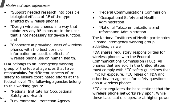 Health and safety information68• “Support needed research into possible biological effects of RF of the type emitted by wireless phones;• “Design wireless phones in a way that minimizes any RF exposure to the user that is not necessary for device function; and• “Cooperate in providing users of wireless phones with the best possible information on possible effects of wireless phone use on human health.FDA belongs to an interagency working group of the federal agencies that have responsibility for different aspects of RF safety to ensure coordinated efforts at the federal level. The following agencies belong to this working group:• “National Institute for Occupational Safety and Health• “Environmental Protection Agency• “Federal Communications Commission• “Occupational Safety and Health Administration• “National Telecommunications and Information AdministrationThe National Institutes of Health participates in some interagency working group activities, as well.FDA shares regulatory responsibilities for wireless phones with the Federal Communications Commission (FCC). All phones that are sold in the United States must comply with FCC safety guidelines that limit RF exposure. FCC relies on FDA and other health agencies for safety questions about wireless phones.FCC also regulates the base stations that the wireless phone networks rely upon. While these base stations operate at higher power E840-2.fm  Page 46  Monday, May 14, 2007  9:04 AM