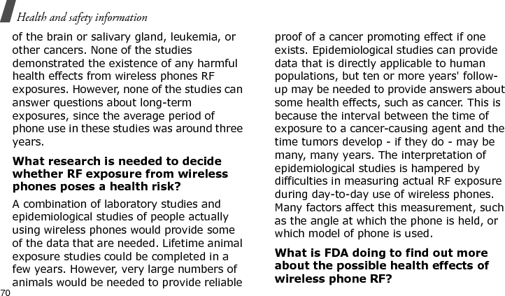 Health and safety information70of the brain or salivary gland, leukemia, or other cancers. None of the studies demonstrated the existence of any harmful health effects from wireless phones RF exposures. However, none of the studies can answer questions about long-term exposures, since the average period of phone use in these studies was around three years.What research is needed to decide whether RF exposure from wireless phones poses a health risk?A combination of laboratory studies and epidemiological studies of people actually using wireless phones would provide some of the data that are needed. Lifetime animal exposure studies could be completed in a few years. However, very large numbers of animals would be needed to provide reliable proof of a cancer promoting effect if one exists. Epidemiological studies can provide data that is directly applicable to human populations, but ten or more years&apos; follow-up may be needed to provide answers about some health effects, such as cancer. This is because the interval between the time of exposure to a cancer-causing agent and the time tumors develop - if they do - may be many, many years. The interpretation of epidemiological studies is hampered by difficulties in measuring actual RF exposure during day-to-day use of wireless phones. Many factors affect this measurement, such as the angle at which the phone is held, or which model of phone is used.What is FDA doing to find out more about the possible health effects of wireless phone RF?E840-2.fm  Page 48  Monday, May 14, 2007  9:04 AM