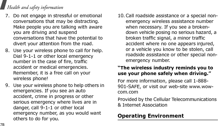 Health and safety information787. Do not engage in stressful or emotional conversations that may be distracting. Make people you are talking with aware you are driving and suspend conversations that have the potential to divert your attention from the road.8. Use your wireless phone to call for help. Dial 9-1-1 or other local emergency number in the case of fire, traffic accident or medical emergencies. Remember, it is a free call on your wireless phone!9. Use your wireless phone to help others in emergencies. If you see an auto accident, crime in progress or other serious emergency where lives are in danger, call 9-1-1 or other local emergency number, as you would want others to do for you.10. Call roadside assistance or a special non-emergency wireless assistance number when necessary. If you see a broken-down vehicle posing no serious hazard, a broken traffic signal, a minor traffic accident where no one appears injured, or a vehicle you know to be stolen, call roadside assistance or other special non-emergency number.“The wireless industry reminds you to use your phone safely when driving.”For more information, please call 1-888-901-SAFE, or visit our web-site www.wow-com.comProvided by the Cellular Telecommunications &amp; Internet AssociationOperating EnvironmentE840-2.fm  Page 56  Monday, May 14, 2007  9:04 AM