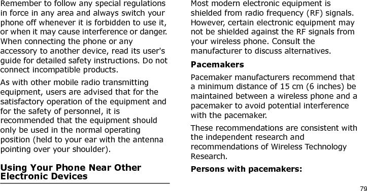 79Remember to follow any special regulations in force in any area and always switch your phone off whenever it is forbidden to use it, or when it may cause interference or danger. When connecting the phone or any accessory to another device, read its user&apos;s guide for detailed safety instructions. Do not connect incompatible products.As with other mobile radio transmitting equipment, users are advised that for the satisfactory operation of the equipment and for the safety of personnel, it is recommended that the equipment should only be used in the normal operating position (held to your ear with the antenna pointing over your shoulder).Using Your Phone Near Other Electronic DevicesMost modern electronic equipment is shielded from radio frequency (RF) signals. However, certain electronic equipment may not be shielded against the RF signals from your wireless phone. Consult the manufacturer to discuss alternatives.PacemakersPacemaker manufacturers recommend that a minimum distance of 15 cm (6 inches) be maintained between a wireless phone and a pacemaker to avoid potential interference with the pacemaker.These recommendations are consistent with the independent research and recommendations of Wireless Technology Research.Persons with pacemakers:E840-2.fm  Page 57  Monday, May 14, 2007  9:04 AM