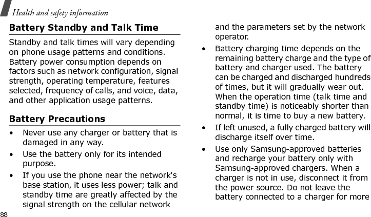 Health and safety information88Battery Standby and Talk TimeStandby and talk times will vary depending on phone usage patterns and conditions. Battery power consumption depends on factors such as network configuration, signal strength, operating temperature, features selected, frequency of calls, and voice, data, and other application usage patterns. Battery Precautions• Never use any charger or battery that is damaged in any way.• Use the battery only for its intended purpose.• If you use the phone near the network&apos;s base station, it uses less power; talk and standby time are greatly affected by the signal strength on the cellular network and the parameters set by the network operator.• Battery charging time depends on the remaining battery charge and the type of battery and charger used. The battery can be charged and discharged hundreds of times, but it will gradually wear out. When the operation time (talk time and standby time) is noticeably shorter than normal, it is time to buy a new battery.• If left unused, a fully charged battery will discharge itself over time.• Use only Samsung-approved batteries and recharge your battery only with Samsung-approved chargers. When a charger is not in use, disconnect it from the power source. Do not leave the battery connected to a charger for more E840-2.fm  Page 66  Monday, May 14, 2007  9:04 AM