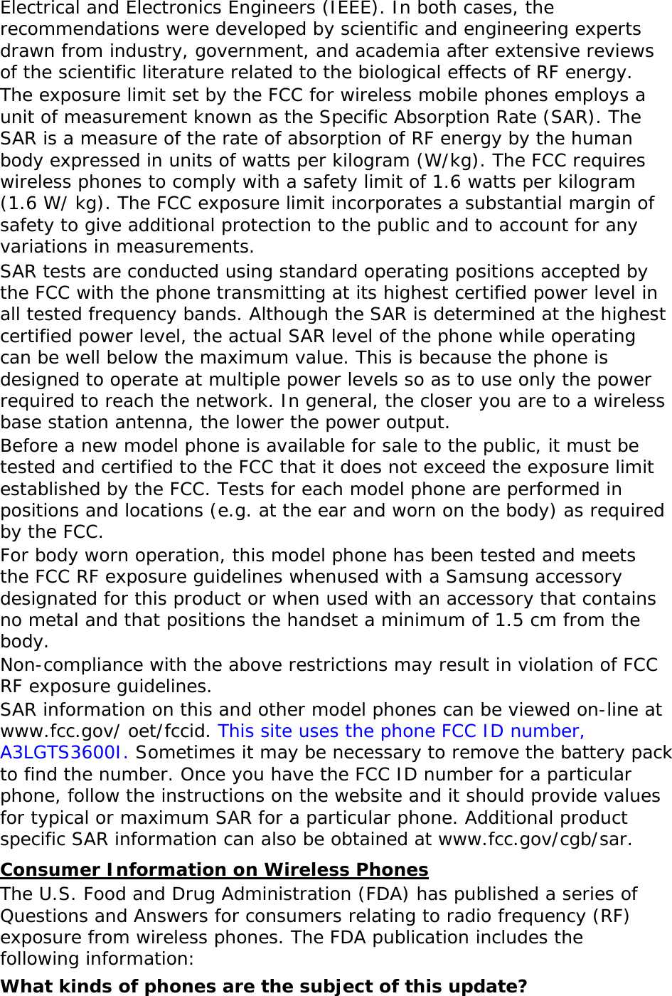 Electrical and Electronics Engineers (IEEE). In both cases, the recommendations were developed by scientific and engineering experts drawn from industry, government, and academia after extensive reviews of the scientific literature related to the biological effects of RF energy. The exposure limit set by the FCC for wireless mobile phones employs a unit of measurement known as the Specific Absorption Rate (SAR). The SAR is a measure of the rate of absorption of RF energy by the human body expressed in units of watts per kilogram (W/kg). The FCC requires wireless phones to comply with a safety limit of 1.6 watts per kilogram (1.6 W/ kg). The FCC exposure limit incorporates a substantial margin of safety to give additional protection to the public and to account for any variations in measurements. SAR tests are conducted using standard operating positions accepted by the FCC with the phone transmitting at its highest certified power level in all tested frequency bands. Although the SAR is determined at the highest certified power level, the actual SAR level of the phone while operating can be well below the maximum value. This is because the phone is designed to operate at multiple power levels so as to use only the power required to reach the network. In general, the closer you are to a wireless base station antenna, the lower the power output. Before a new model phone is available for sale to the public, it must be tested and certified to the FCC that it does not exceed the exposure limit established by the FCC. Tests for each model phone are performed in positions and locations (e.g. at the ear and worn on the body) as required by the FCC.   For body worn operation, this model phone has been tested and meets the FCC RF exposure guidelines whenused with a Samsung accessory designated for this product or when used with an accessory that contains no metal and that positions the handset a minimum of 1.5 cm from the body.  Non-compliance with the above restrictions may result in violation of FCC RF exposure guidelines. SAR information on this and other model phones can be viewed on-line at www.fcc.gov/ oet/fccid. This site uses the phone FCC ID number, A3LGTS3600I. Sometimes it may be necessary to remove the battery pack to find the number. Once you have the FCC ID number for a particular phone, follow the instructions on the website and it should provide values for typical or maximum SAR for a particular phone. Additional product specific SAR information can also be obtained at www.fcc.gov/cgb/sar. Consumer Information on Wireless Phones The U.S. Food and Drug Administration (FDA) has published a series of Questions and Answers for consumers relating to radio frequency (RF) exposure from wireless phones. The FDA publication includes the following information: What kinds of phones are the subject of this update? 